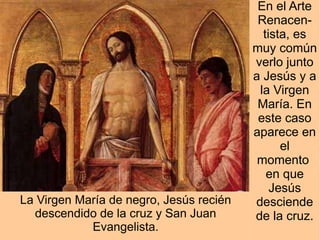 En el Arte
                                          Renacen-
                                           tista, es
                                         muy común
                                         verlo junto
                                         a Jesús y a
                                          la Virgen
                                          María. En
                                          este caso
                                         aparece en
                                               el
                                          momento
                                            en que
                                             Jesús
La Virgen María de negro, Jesús recién   desciende
  descendido de la cruz y San Juan       de la cruz.
            Evangelista.
 