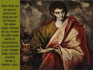 Otro Arte en
 el que lo
 encontra-
 mos es en
 el Greco.
  En este
caso vemos
en su mano
el cáliz que
  tanto lo
caracteriza,
su juventud
y su ropaje
más común
   (túnica
  verde y
manto rojo).
 