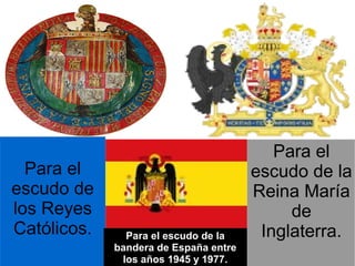Para el
  Para el                              escudo de la
escudo de                              Reina María
los Reyes                                   de
Católicos.     Para el escudo de la     Inglaterra.
             bandera de España entre
              los años 1945 y 1977.
 