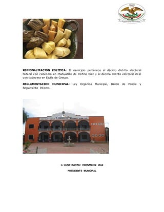 REGIONALIZACION POLITICA: El municipio pertenece al décimo distrito electoral
federal con cabecera en Miahuatlán de Porfirio Díaz y al décimo distrito electoral local
con cabecera en Ejutla de Crespo.
REGLAMENTACION MUNICIPAL: Ley Orgánica Municipal, Bando de Policía y
Reglamento Interno.
C. CONSTANTINO HERNANDEZ DIAZ
PRESIDENTE MUNICIPAL
 