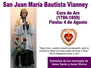 San Juan María Bautista Vianney Cura de Ars (1786-1859) Fiesta: 4 de Agosto Extractos de los mensajes de  Amor Santo y Amor Divino “ Hijos míos, vuestro corazón es pequeño, pero la oración lo dilata y lo hace capaz de amar a Dios.” “ De la catequesis amar y orar”  