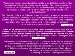 “ Actualmente nuestra Madre Celestial se arrodilla al pie de la Cruz y recibe en Sus Brazos el corazón de los sacerdotes con mucho dolor.  Ella intenta enmendar los corazones de los sacerdotes que han sido abandonados por sus colegas y por la Jerarquía de la Iglesia.  Ella ora por los sacerdotes que han perdido su fe  mediante la herejía.”   “Pero Su mayor dolor al pie de la Cruz hoy en día, es el corazón de los sacerdotes que están como muertos, muertos a la fe, muertos a la evangelización, y que no se dan cuenta del papel que ellos juegan en la salvación de su rebaño; por éstos son por los que Ella se aflige más.  Consuélenla, como yo mismo deseo ser consolado  cuando observo a tantos sacerdotes hoy.” 10 de Junio 2005  “ Cualquier cosa que hagan sin amor en sus corazones se pierde.  Los sacerdotes en particular deben orar pidiendo amor a la oración, al sacrificio y a la penitencia, porque éste es el camino de conversión para el rebaño que les ha sido confiado.  No duden en pedirme que interceda por ustedes, ya sean sacerdotes o laicos.   Esto es una gracia especial para amar la penitencia,  la oración y el sacrificio.  Yo los ayudaré con ello.”  14 de Julio 2006  “ Todos los sacerdotes deben llegar a darse cuenta que deben imitar a Jesucristo su Salvador.  De esta forma, ellos deberían sacrificar todo por la conversión de su rebaño, sin retener nada. Después, cuando ellos estén frente al Trono del Juicio de Dios, los Ángeles Custodios de aquellos a quienes han ayudado a salvarse, estarán junto a ellos.” 13 de Octubre 2006  
