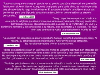 “ Reconozcan que es una gran gracia ver su propio corazón y descubrir en qué están fallando en el Amor Santo. Aunque es una gracia para cada alma, es más importante que el sacerdote lo haga humildemente. El sacerdote debería también orar por sus penitentes para que él pueda ayudarlos a descubrir en dónde están sus errores personales.”  14 de Enero 2005 “ Vengo especialmente para recordarle a la  Jerarquía de la Iglesia que ellos primero son sacerdotes y después obispos y cardenales. Comprendiendo esto, ellos deben proteger la verdad de la TRADICIÓN DE LA FE y transmitirla fielmente y sin concesiones a su rebaño, a los sacerdotes y a los laicos. Por favor oren para que esto se vuelva una realidad en el mundo de hoy.” 8 de Septiembre 2006   “ La vocación del sacerdote es atraer a su rebaño hacia el Corazón Eucarístico de Jesús. Al hacerlo, su congregación entera reflejará el Amor Divino en sus corazones.   No hay alternativa para vivir en el Amor Divino.”  11 de Marzo 2005  “ Su deber principal es conducir a las almas a la salvación a través de los sacramentos de la Iglesia.  No deben ser negligentes al cuidar a las almas que necesitan el mayor cuidado, almas que están desanimadas o que quizá están en medio de una crisis de fe.”  10 de Noviembre 2006   “ Todos los sacerdotes están en las líneas del frente de la guerra espiritual. Son atacados por todos lados y deben permanecer fieles a pesar de la oposición y toda clase de concesiones. He venido para ayudarlos a ver que la manera de ser fuertes es a través de la oración y el sacrificio, y tomen como su peto la armadura de la verdad.” 9 de Enero 2004   