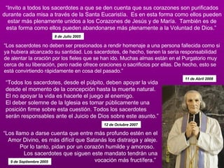 “ Invito a todos los sacerdotes a que se den cuenta que sus corazones son purificados durante cada misa a través de la Santa Eucaristía.  Es en esta forma como ellos pueden estar más plenamente unidos a los Corazones de Jesús y de María.  También es de esta forma como ellos pueden abandonarse más plenamente a la Voluntad de Dios.”  8 de Julio 2005   “ Los sacerdotes no deben ser presionados a rendir homenaje a una persona fallecida como si ya hubiera alcanzado su santidad. Los sacerdotes, de hecho, tienen la seria responsabilidad de alentar la oración por los fieles que se han ido. Muchas almas están en el Purgatorio muy cerca de su liberación, pero nadie ofrece oraciones o sacrificios por ellas. De hecho, esto se está convirtiendo rápidamente en cosa del pasado.” 11 de Abril 2008  “ Todos los sacerdotes, desde el púlpito, deben apoyar la vida desde el momento de la concepción hasta la muerte natural.  El no apoyar la vida es hacerle el juego al enemigo.  El deber solemne de la Iglesia es tomar públicamente una posición firme sobre esta cuestión. Todos los sacerdotes serán responsables ante el Juicio de Dios sobre este asunto.”  12 de Octubre 2007  “ Los llamo a darse cuenta que entre más profundo estén en el Amor Divino, es más difícil que Satanás los distraiga y aleje. Por lo tanto, pidan por un corazón humilde y amoroso.   Los sacerdotes que siguen este mandato tendrán una vocación más fructífera.”  9 de Septiembre 2005  