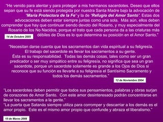 “ Los sacerdotes deben permitir que todos sus pensamientos, palabras y obras surjan de corazones de Amor Santo.  Con este amor desinteresado podrán concentrarse en llevar los sacramentos a la gente.” “La puerta que Satanás siempre utiliza para corromper y descarriar a los demás es el amor propio.  Este es el mismo amor propio que confunde y abraza el liberalismo.”  10 de Marzo 2006  “ He venido para alentar y para proteger a mis hermanos sacerdotes. Deseo que ellos sepan que su fe está siendo protegida por nuestra Santa Madre bajo la advocación de  ‘María Protectora de la Fe’  y la de  ‘Refugio del Amor Santo’ . Estas dos advocaciones deben estar siempre juntas como una sola.  Más aún, ellos deben comprender que hay que continuar siendo devoto del Rosario, y muy especialmente del Rosario de los No Nacidos, porque el trato que cada persona da a las criaturas más débiles de Dios es lo que determina su posición en el Amor Santo.”  14 de Octubre 2005  “ Necesitan darse cuenta que los sacramentos dan vida espiritual a su feligresía.  El trabajo del sacerdote es llevar los sacramentos a su gente.   Ésta es su responsabilidad.  Todas las demás cosas, tales como ser un gran predicador o ser muy simpático entre su feligresía, no significa que sea un gran sacerdote, porque un sacerdote solamente es grande a los Ojos de Dios si reconoce que su función es llevarle a su feligresía el Santísimo Sacramento y todos los demás sacramentos.”  12 de Noviembre 2004  