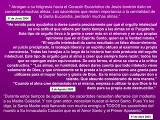 “ Durante estos tiempos de agitación, los sacerdotes necesitan aferrarse con modestia a su Madre Celestial. Y con gran ardor, necesitan buscar el Amor Santo. Pues Yo les digo, la Santa Madre está llamando con mucha energía a TODOS los sacerdotes del mundo a Su Inmaculado Corazón que es el Amor Santo y el Primer Aposento."  11 de Abril 2003   " Atraigan a su feligresía hacia el Corazón Eucarístico de Jesús tendrán éxito en convertir a muchas almas. Los sacerdotes que resten importancia a la centralidad de la Santa Eucaristía, perderán muchas almas.”  11 de Junio 2004   “ He venido para ayudarlos a darse cuenta precisamente por qué el orgullo intelectual es una actitud que retiene por tanto tiempo a las almas en el Purgatorio.   Este tipo de orgullo lleva a la gente a creer más en sí mismos y en sus propias opiniones que en el Espíritu Santo, quien es la Verdad misma.” “El orgullo intelectual da como resultado un falso discernimiento, un juicio precipitado, la teología liberal y un espíritu obtuso al examinar su propia conciencia. Todas las herejías a lo largo de la historia han sido producto del orgullo intelectual. Este tipo de orgullo guía al alma a creer que siempre tiene razón; todos los que se opongan están equivocados. De esta forma, el alma se cierra a la crítica constructiva.” “Las almas, en humildad, deben darse cuenta que todo intelecto viene solamente de Dios, y que únicamente se le presta a la persona como una gracia para utilizarse para el mayor honor y gloria de Dios.  Es lo mismo con cualquier don o talento. Qué absurdo considerarlo de otra manera.” “Cuando el alma cree demasiado en sí misma, empieza a utilizar lo que Dios le ha dado para su propia auto destrucción.”  6 de Agosto 2006   