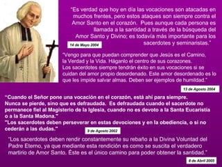 “ Los sacerdotes deben rendir constantemente su rebaño a la Divina Voluntad del Padre Eterno, ya que mediante esta rendición es como se suscita el verdadero martirio de Amor Santo. Éste es el único camino para poder obtener la santidad.”  8 de Abril 2005 “ Es verdad que hoy en día las vocaciones son atacadas en muchos frentes, pero estos ataques son siempre contra el Amor Santo en el corazón.  Pues aunque cada persona es llamada a la santidad a través de la búsqueda del Amor Santo y Divino; es todavía más importante para los sacerdotes y seminaristas.”    14 de Mayo 2004   “ Cuando el Señor pone una vocación en el corazón, está ahí para siempre.   Nunca se pierde, sino que es defraudada.  Es defraudada cuando el sacerdote no permanece fiel al Magisterio de la Iglesia, cuando no es devoto a la Santa Eucaristía o a la Santa Madona." "Los sacerdotes deben perseverar en estas devociones y en la obediencia, o si no cederán a las dudas."  9 de Agosto 2002   “ Vengo para que puedan comprender que Jesús es el Camino,  la Verdad y la Vida. Háganlo el centro de sus corazones. Los sacerdotes siempre tendrán éxito en sus vocaciones si se cuidan del amor propio desordenado. Este amor desordenado es lo que les impide salvar almas. Deben ser ejemplos de humildad.”  13 de Agosto 2004 