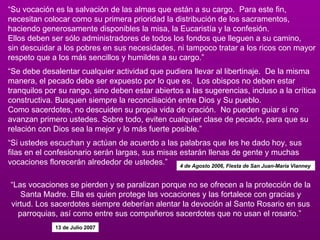“ Su vocación es la salvación de las almas que están a su cargo.  Para este fin, necesitan colocar como su primera prioridad la distribución de los sacramentos, haciendo generosamente disponibles la misa, la Eucaristía y la confesión.   Ellos deben ser sólo administradores de todos los fondos que lleguen a su camino,  sin descuidar a los pobres en sus necesidades, ni tampoco tratar a los ricos con mayor respeto que a los más sencillos y humildes a su cargo.” “ Se debe desalentar cualquier actividad que pudiera llevar al libertinaje.  De la misma manera, el pecado debe ser expuesto por lo que es.  Los obispos no deben estar tranquilos por su rango, sino deben estar abiertos a las sugerencias, incluso a la crítica constructiva. Busquen siempre la reconciliación entre Dios y Su pueblo. Como sacerdotes, no descuiden su propia vida de oración.  No pueden guiar si no avanzan primero ustedes. Sobre todo, eviten cualquier clase de pecado, para que su relación con Dios sea la mejor y lo más fuerte posible.” “ Si ustedes escuchan y actúan de acuerdo a las palabras que les he dado hoy, sus filas en el confesionario serán largas, sus misas estarán llenas de gente y muchas vocaciones florecerán alrededor de ustedes.”  4 de Agosto 2006, Fiesta de San Juan-María Vianney  “ Las vocaciones se pierden y se paralizan porque no se ofrecen a la protección de la Santa Madre. Ella es quien protege las vocaciones y las fortalece con gracias y virtud. Los sacerdotes siempre deberían alentar la devoción al Santo Rosario en sus parroquias, así como entre sus compañeros sacerdotes que no usan el rosario.”  13 de Julio 2007 