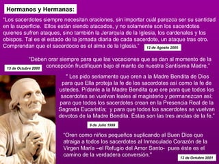 Hermanos y Hermanas: “ Los sacerdotes siempre necesitan oraciones, sin importar cuál parezca ser su santidad en la superficie.  Ellos están siendo atacados, y no solamente son los sacerdotes quienes sufren ataques, sino también la Jerarquía de la Iglesia, los cardenales y los obispos. Tal es el estado de la jornada diaria de cada sacerdote, un ataque tras otro. Comprendan que el sacerdocio es el alma de la Iglesia.” 12 de Agosto 2005   “ Deben orar siempre para que las vocaciones que se dan al momento de la concepción fructifiquen bajo el manto de nuestra Santísima Madre.”  13 de Octubre 2000 " Les pido seriamente que oren a la Madre Bendita de Dios para que Ella proteja la fe de los sacerdotes así como la fe de ustedes. Pídanle a la Madre Bendita que ore para que todos los sacerdotes se vuelvan leales al magisterio y permanezcan así; para que todos los sacerdotes crean en la Presencia Real de la Sagrada Eucaristía;  y para que todos los sacerdotes se vuelvan devotos de la Madre Bendita. Éstas son las tres anclas de la fe.”  9 de Julio 1999   “ Oren como niños pequeños suplicando al Buen Dios que atraiga a todos los sacerdotes al Inmaculado Corazón de la Virgen María –el Refugio del Amor Santo-  pues éste es el camino de la verdadera conversión."  12 de Octubre 2001   