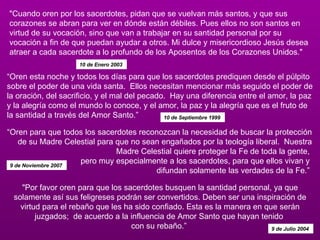 "Cuando oren por los sacerdotes, pidan que se vuelvan más santos, y que sus corazones se abran para ver en dónde están débiles. Pues ellos no son santos en virtud de su vocación, sino que van a trabajar en su santidad personal por su vocación a fin de que puedan ayudar a otros. Mi dulce y misericordioso Jesús desea atraer a cada sacerdote a lo profundo de los Aposentos de los Corazones Unidos."  10 de Enero 2003   “ Oren esta noche y todos los días para que los sacerdotes prediquen desde el púlpito sobre el poder de una vida santa.  Ellos necesitan mencionar más seguido el poder de la oración, del sacrificio, y el mal del pecado.  Hay una diferencia entre el amor, la paz y la alegría como el mundo lo conoce, y el amor, la paz y la alegría que es el fruto de la santidad a través del Amor Santo.”  10 de Septiembre 1999   “ Oren para que todos los sacerdotes reconozcan la necesidad de buscar la protección de su Madre Celestial para que no sean engañados por la teología liberal.  Nuestra Madre Celestial quiere proteger la Fe de toda la gente,  pero muy especialmente a los sacerdotes, para que ellos vivan y  difundan solamente las verdades de la Fe.”  9 de Noviembre 2007  "Por favor oren para que los sacerdotes busquen la santidad personal, ya que solamente así sus feligreses podrán ser convertidos. Deben ser una inspiración de virtud para el rebaño que les ha sido confiado. Esta es la manera en que serán juzgados;  de acuerdo a la influencia de Amor Santo que hayan tenido  con su rebaño.”  9 de Julio 2004  