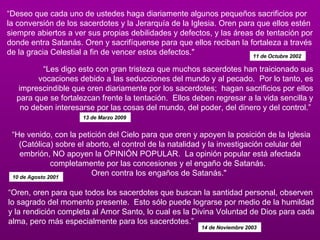 “ Deseo que cada uno de ustedes haga diariamente algunos pequeños sacrificios por la conversión de los sacerdotes y la Jerarquía de la Iglesia. Oren para que ellos estén siempre abiertos a ver sus propias debilidades y defectos, y las áreas de tentación por donde entra Satanás. Oren y sacrifíquense para que ellos reciban la fortaleza a través de la gracia Celestial a fin de vencer estos defectos."  11 de Octubre 2002  “ Les digo esto con gran tristeza que muchos sacerdotes han traicionado sus vocaciones debido a las seducciones del mundo y al pecado.  Por lo tanto, es imprescindible que oren diariamente por los sacerdotes;  hagan sacrificios por ellos para que se fortalezcan frente la tentación.  Ellos deben regresar a la vida sencilla y no deben interesarse por las cosas del mundo, del poder, del dinero y del control.”  13 de Marzo 2009   “ He venido, con la petición del Cielo para que oren y apoyen la posición de la Iglesia (Católica) sobre el aborto, el control de la natalidad y la investigación celular del embrión, NO apoyen la OPINIÓN POPULAR.  La opinión popular está afectada completamente por las concesiones y el engaño de Satanás.   Oren contra los engaños de Satanás."  10 de Agosto 2001  “ Oren, oren para que todos los sacerdotes que buscan la santidad personal, observen lo sagrado del momento presente.  Esto sólo puede lograrse por medio de la humildad y la rendición completa al Amor Santo, lo cual es la Divina Voluntad de Dios para cada alma, pero más especialmente para los sacerdotes.”  14 de Noviembre 2003   