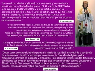 “ He venido a ustedes suplicando sus oraciones y sus continuos sacrificios por la Santa Madre Iglesia. El ALMA de la IGLESIA ha sido puesta al DESCUBIERTO y lo que estaba oculto en la oscuridad ha salido a la luz. Y ustedes saben, que lo que ha tenido lugar en el pasado aún hiere los corazones de muchos en el momento presente. Por lo tanto, les pido que oren por las víctimas de estos crímenes.”   14 de Junio 2002   “ Los sacramentos llegan a ustedes a través de la rendición de cada corazón sacerdotal a su vocación. Por lo tanto, oren para que más  se rindan a sus vocaciones y a sus deberes sacerdotales.  Cada sacerdote es responsable de las almas que llegan a él. Ustedes deben orar, deben estar unidos en Amor Santo  en este esfuerzo.”   9 de Agosto 1999   “ Deben darse cuenta de lo herida que está la Iglesia de hoy. Está más débil de lo que jamás ha estado antes.  Ha sido abrumada por la confusión. La Santa Madre Iglesia podrá recuperarse por medio de la oración y el sacrificio. Pero al mismo tiempo, ustedes deben orar y sacrificarse por todos los sacerdotes para que ellos tengan el corazón contrito y busquen la Misericordia de Dios, porque Su Misericordia no rechaza a quien tiene un corazón contrito. Tenemos mucho trabajo qué hacer.  Yo me uniré a ustedes en oración.”  12 de Mayo 2006   “ La espiritualidad aquí (en el Santuario de Maranathá) regresa al alma a la Tradición de la Fe. Ustedes deben alentarlo entre los sacerdotes. Algunos nunca verán el Cielo sin esto.” 9 de Junio 2006   