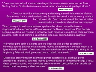 " Oren para que todos los sacerdotes hagan de sus corazones reservas del Amor Santo y Divino. Si ellos hicieran esto, se salvarían vocaciones, al igual que almas.”  14 de Enero 2000 " Oren por todos los sacerdotes que sienten que su ministerio no es efectivo.  Ésta es una trampa de desaliento que Satanás tiende a los sacerdotes, y muchos han caído en ella. Oren por los sacerdotes que ya están  desanimados y consideran abandonar su vocación." 13 de Junio 2003   “ Oren para que todos los sacerdotes ayuden a las almas que están bajo su responsabilidad a reconocer la Divina Voluntad de Dios en sus vidas. Para hacerlo, deberán ayudar a sus ovejitas a reconocer cuán precioso y singular es cada momento presente.  Este es el camino a la santidad, este es el camino hacia lo sagrado.” 8 de Octubre 2004   “ He venido para pedir a la gente que ore todos los días por los sacerdotes.   Pido esto porque Satanás está atacando mucho el sacerdocio y, de este modo, a la Iglesia desde el interior.  Oren para que los sacerdotes sean leales a la Jerarquía de la Iglesia y fieles a todo dogma para que su rebaño esté unido." 10 de Marzo 2000   “ Deseo que oren y ofrezcan sacrificios por los sacerdotes, al igual que por la  Jerarquía de la Iglesia, para que todo lo que esté oculto en la oscuridad salga a la luz.   Hasta que esto ocurra, los sacerdotes serán vistos con desconfianza en vez de ser vistos con el respeto que ellos merecen.”  8 de Agosto 2003  