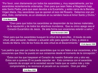 “ Por favor, oren diariamente por todos los sacerdotes y, muy especialmente, por los sacerdotes recientemente ordenados. Oren para que sean fieles al Magisterio bajo este Santo Padre; para que sean devotos a la Eucaristía, y estén cerca de la Bendita Virgen María. Hay sacerdotes que se oponen al rezo del Rosario.  Debemos orar por ellos. Esto, ciertamente, es un obstáculo en su sendero hacia el Amor Santo y Divino.”  12 de Mayo 2000   "Oren para que todos los sacerdotes se desprendan de los bienes materiales,  de la reputación y de todos los atractivos mundanos.  Que su único apego sea el Corazón Eucarístico de Jesús.  De esta forma sus vocaciones estarán a salvo."  8 de Noviembre 2002   “ Les pediría que oren por todos los sacerdotes que no son fieles a sus vocaciones, a las vocaciones que Dios ha puesto en sus corazones desde el momento de la concepción.”   “Éstos son los que traspasan el Corazón de nuestro Salvador una y otra vez.   Éstos son a quienes Él no puede soportar ver.  Esto comienza con el sacerdote  tratando de encajar en la sociedad secular hasta que se vuelve más y más comprometido y no reconoce el pecado en su corazón.  Oren por ellos.”  9 de Mayo 2008   “ Oren para que los sacerdotes busquen la virtud de la sencillez.  A través de esta virtud, ellos pensarán, hablarán y actuarán sólo para agradar a Dios, a Jesús a través de María. Uno de los frutos de esta virtud es el discernimiento.”     13 de Agosto 1999 