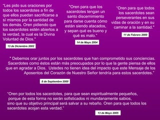 “ Oren por todos los sacerdotes, para que sean espiritualmente pequeños, porque de esta forma no serán sofisticados ni mundanamente sabios,  sino que su objetivo principal será salvar a su rebaño. Oren para que todos los sacerdotes acojan esta verdad.”  “ Oren para que todos los sacerdotes sean perseverantes en sus vidas de oración y en su caminar a la santidad." 11 de Febrero 2000 “ Les pido sus oraciones por todos los sacerdotes a fin de que ellos puedan sacrificarse a sí mismos por la santidad de los demás. Oren pidiendo que los sacerdotes estén abiertos a la verdad, la cual es la Divina Voluntad de Dios." "Oren para que los sacerdotes tengan un santo discernimiento para darse cuenta cómo están siendo atacados, y sepan qué es bueno y qué es malo.”  13 de Diciembre 2002 14 de Mayo 2004 " Debemos orar juntos por los sacerdotes que han comprometido sus conciencias. Sacerdotes como éstos están más preocupados por lo que la gente piensa de ellos que en agradar a Dios.  Ustedes no tienen idea del impacto que este Mensaje de los Aposentos del Corazón de Nuestro Señor tendría para estos sacerdotes.”  8 de Septiembre 2000   13 de Mayo 2005   