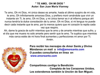 Para recibir los mensajes de  Amor Santo y Divino Mándanos  un mail  a  info @amorsanto.com O puedes consultarlos en línea  en www.amorsanto.com Compartimos contigo la Bendición  Completa de los Corazones Unidos. Les extendemos también la Unción de San Miguel. " TE AMO,  OH MI DIOS " Autor: San Juan María Vianney    Te amo, Oh mi Dios, mi único deseo es amarte, hasta el último suspiro de mi vida, te amo, Oh infinitamente amoroso Dios, y prefiero morir amándote que vivir un instante sin Ti, te amo, Oh mi Dios, y mi único temor es ir al infierno porque ahí nunca tendría la dulce consolación de tu amor, Oh mi Dios, si mi lengua no puede decir cada instante que te amo, por lo menos quiero que mi corazón lo repita cada vez que respiro.  Ah, dame la gracia de sufrir mientras que te amo y de amarte mientras que sufro, y el día que me muera no solo amarte pero sentir que te amo. Te suplico que mientras más cerca estés de mi hora final aumentes y perfecciones mi amor por Ti. Amén. 