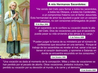 A mis Hermanos Sacerdotes: “ Pueden juzgar la fuerza de su ministerio por el número de confesiones que escuchan en una semana.  Porque el trabajo de los sacerdotes es revelar el mal, sanar a los que tienen el corazón destrozado, y oponerse a Satanás en donde se encuentra escondido en los corazones."  8 de Octubre 1999  “ A un sacerdote se le confiere su vocación desde lo alto del Cielo. Dios da vocaciones para que el sacerdote pueda pasar su vida sirviendo a las almas a su cargo.”   11 de Febrero 2000  “ Una vocación es dada al momento de la concepción. Miles y miles de vocaciones se han perdido por el pecado de aborto. Otras vocaciones, prelados inclusive, han perdido su vocación por su devoción al mundo, a la carne y al demonio.”   13 de Octubre 2000   "He venido del Cielo para llamar a todos los sacerdotes, a todos los Obispos, a todos los Cardenales,  a un compromiso fraterno con el Señor Jesucristo. Esta hermandad de amor los ayudará a guiar con un corazón amoroso, no con corazones embriagados de poder.  10 de Mayo 2002  