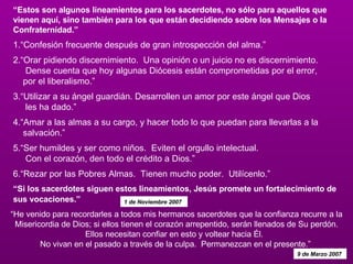 “ Estos son algunos lineamientos para los sacerdotes, no sólo para aquellos que vienen aquí, sino también para los que están decidiendo sobre los Mensajes o la Confraternidad.”   1.“Confesión frecuente después de gran introspección del alma.” 2.“Orar pidiendo discernimiento.  Una opinión o un juicio no es discernimiento.  Dense cuenta que hoy algunas Diócesis están comprometidas por el error,  por el liberalismo.” 3.“Utilizar a su ángel guardián. Desarrollen un amor por este ángel que Dios  les ha dado.”   4.“Amar a las almas a su cargo, y hacer todo lo que puedan para llevarlas a la  salvación.” 5.“Ser humildes y ser como niños.  Eviten el orgullo intelectual.   Con el corazón, den todo el crédito a Dios.” 6.“Rezar por las Pobres Almas.  Tienen mucho poder.  Utilícenlo.”   “Si los sacerdotes siguen estos lineamientos, Jesús promete un fortalecimiento de sus vocaciones.”   1 de Noviembre 2007  “ He venido para recordarles a todos mis hermanos sacerdotes que la confianza recurre a la Misericordia de Dios; si ellos tienen el corazón arrepentido, serán llenados de Su perdón. Ellos necesitan confiar en esto y voltear hacia Él.   No vivan en el pasado a través de la culpa.  Permanezcan en el presente.”  9 de Marzo 2007  