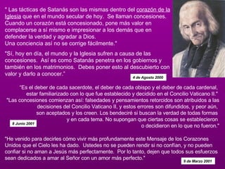 " Las tácticas de Satanás son las mismas dentro del  corazón de la Iglesia  que en el mundo secular de hoy.  Se llaman concesiones. Cuando un corazón está concesionado, pone más valor en complacerse a sí mismo e impresionar a los demás que en defender la verdad y agradar a Dios.  Una conciencia así no se corrige fácilmente."   "Sí, hoy en día, el mundo y la Iglesia sufren a causa de las concesiones.  Así es como Satanás penetra en los gobiernos y también en los matrimonios.  Debes poner esto al descubierto con valor y darlo a conocer.”  4 de Agosto 2000  “ Es el deber de cada sacerdote, el deber de cada obispo y el deber de cada cardenal,  estar familiarizado con lo que fue establecido y decidido en el Concilio Vaticano II."  "Las concesiones comienzan así: falsedades y pensamientos retorcidos son atribuidos a las decisiones del Concilio Vaticano II, y estos errores son difundidos, y peor aún,  son aceptados y los creen. Los bendeciré si buscan la verdad de todas formas  y en cada tema. No supongan que ciertas cosas se establecieron  o decidieron en lo que no fueron." 8 Junio 2001 "He venido para decirles cómo vivir más profundamente este Mensaje de los Corazones Unidos que el Cielo les ha dado.  Ustedes no se pueden rendir si no confían, y no pueden confiar si no aman a Jesús más perfectamente.  Por lo tanto, dejen que todos sus esfuerzos sean dedicados a amar al Señor con un amor más perfecto."  9 de Marzo 2001  