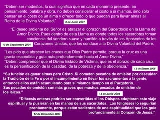 “ Deben ser modestos; lo cual significa que en cada momento presente, en pensamiento, palabra y obra, no deben considerar el costo a sí mismos, sino sólo pensar en el costo de un alma y ofrecer todo lo que puedan para llevar almas al Reino de la Divina Voluntad.”  8 de Junio 2007  “ El deseo ardiente del Señor es abrazar el corazón del Sacerdocio en la Llama del Amor Divino. Pues dentro de esta Llama es donde todos los sacerdotes toman conciencia del sendero suave y humilde a través de los Aposentos de los Corazones Unidos, que los conduce a la Divina Voluntad del Padre.   10 de Septiembre 2004  “ Les pido que abracen las cruces que Dios Padre permite, porque la cruz es una gracia escondida y guía más profundamente hacia el Amor Divino.”  “Deben comprender que el Divino Estado de Víctima, que es el abrazo de cada cruz, es la personificación de la castidad, de la pobreza y de la obediencia.”  13 de Enero 2006  “ Su función es ganar almas para Cristo. Si cometen pecados de omisión por descuidar la Tradición de la Fe o por el incumplimiento en llevar los sacramentos a la gente, entonces ellos están acumulando para sí mismos tiempo en el Purgatorio. Sus pecados de omisión son más graves que muchos pecados de omisión de  los laicos.”  13 de Junio 2008  “ Diócesis enteras podrían ser convertidas si los Obispos adoptaran este viaje espiritual y lo pusieran en las manos de sus sacerdotes.  Los feligreses lo seguirían prontamente, porque están sedientos de una espiritualidad que los guíe profundamente al Corazón de Jesús.”  12 de Diciembre 2003 