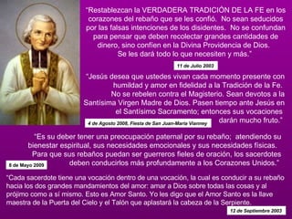 “ Restablezcan la VERDADERA TRADICIÓN DE LA FE en los corazones del rebaño que se les confió.  No sean seducidos por las falsas intenciones de los disidentes.  No se confundan para pensar que deben recolectar grandes cantidades de dinero, sino confíen en la Divina Providencia de Dios.   Se les dará todo lo que necesiten y más.”  11 de Julio 2003   “ Cada sacerdote tiene una vocación dentro de una vocación, la cual es conducir a su rebaño hacia los dos grandes mandamientos del amor: amar a Dios sobre todas las cosas y al prójimo como a sí mismo. Esto es Amor Santo. Yo les digo que el Amor Santo es la llave maestra de la Puerta del Cielo y el Talón que aplastará la cabeza de la Serpiente.  12 de Septiembre 2003   “ Jesús desea que ustedes vivan cada momento presente con humildad y amor en fidelidad a la Tradición de la Fe.  No se rebelen contra el Magisterio. Sean devotos a la Santísima Virgen Madre de Dios. Pasen tiempo ante Jesús en el Santísimo Sacramento; entonces sus vocaciones  darán mucho fruto.”  4 de Agosto 2008, Fiesta de San Juan-María Vianney  “ Es su deber tener una preocupación paternal por su rebaño;  atendiendo su bienestar espiritual, sus necesidades emocionales y sus necesidades físicas.   Para que sus rebaños puedan ser guerreros fieles de oración, los sacerdotes deben conducirlos más profundamente a los Corazones Unidos.”  8 de Mayo 2009 