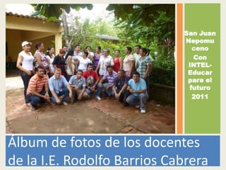 San Juan
                             Nepomu
                               ceno
                               Con
                              INTEL-
                              Educar
                              para el
                              futuro
                               2011




Álbum de fotos de los docentes
de la I.E. Rodolfo Barrios Cabrera
 