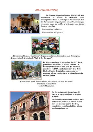 OTRAS CELEBRACIONES

                                             La Semana Santa se celebra en Marzo/Abril. Las
                                      procesiones se inician el Miércoles Santo
                                      prolongándose hasta el Domingo de Resurrección. Las
                                      dos hermandades de penitencias existentes, son las que
                                      organizan todas las salidas y actividades que tienen
                                      lugar en esos días.
                                       Hermandad de los Dolores
                                       Hermandad de la Esperanza




  Además se celebra una tradicional rifa que se realiza en el municipio cada Domingo de
Resurrección (la denominada "Rifa de los Borregos")

                                         En Mayo tiene lugar la peregrinación al El Rocío,
                                         para rendir devoción a la Blanca Paloma. La
                                         Hermandad rociera de San Juan del Puerto se
                                         constituye en 1913, siendo la número diez de las
                                         filiales. Cientos de caballos, carretas, carros y
                                         manolas, inician camino hacia la aldea almonteña
                                         en estas fechas.


           Real e Ilustre Hdad. Nuestra Señora del Rocío de San Juan del Puerto.
                                 Presidente: Manuel Mora
                                   Sede: C/Miramar s/n


                                                    En el ayuntamiento de san juan del
                                                    puerto se apruevas obras, proyectos,
                                                    actos,etc.
                                                    Pero tambien se hacen estadisticas para
                                                    poder saber como va el pueblo en este
                                                    caso san juan del puerto (huelva),
                                                    esradisticas como la del ultimo año de
                                                    san juan del puerto.
 