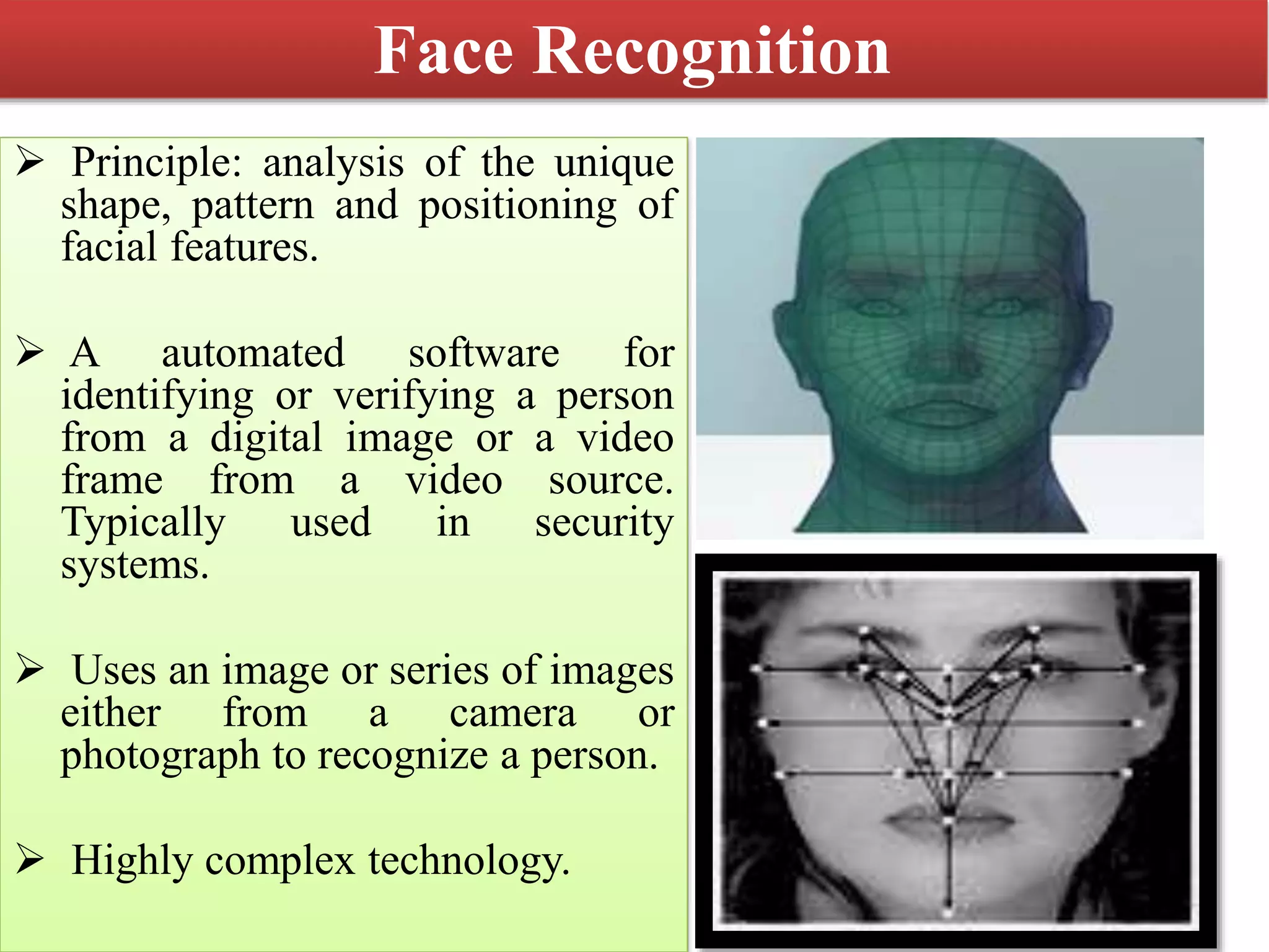 Face Recognition
 Principle: analysis of the unique
shape, pattern and positioning of
facial features.
 A automated software for
identifying or verifying a person
from a digital image or a video
frame from a video source.
Typically used in security
systems.
 Uses an image or series of images
either from a camera or
photograph to recognize a person.
 Highly complex technology.
 
