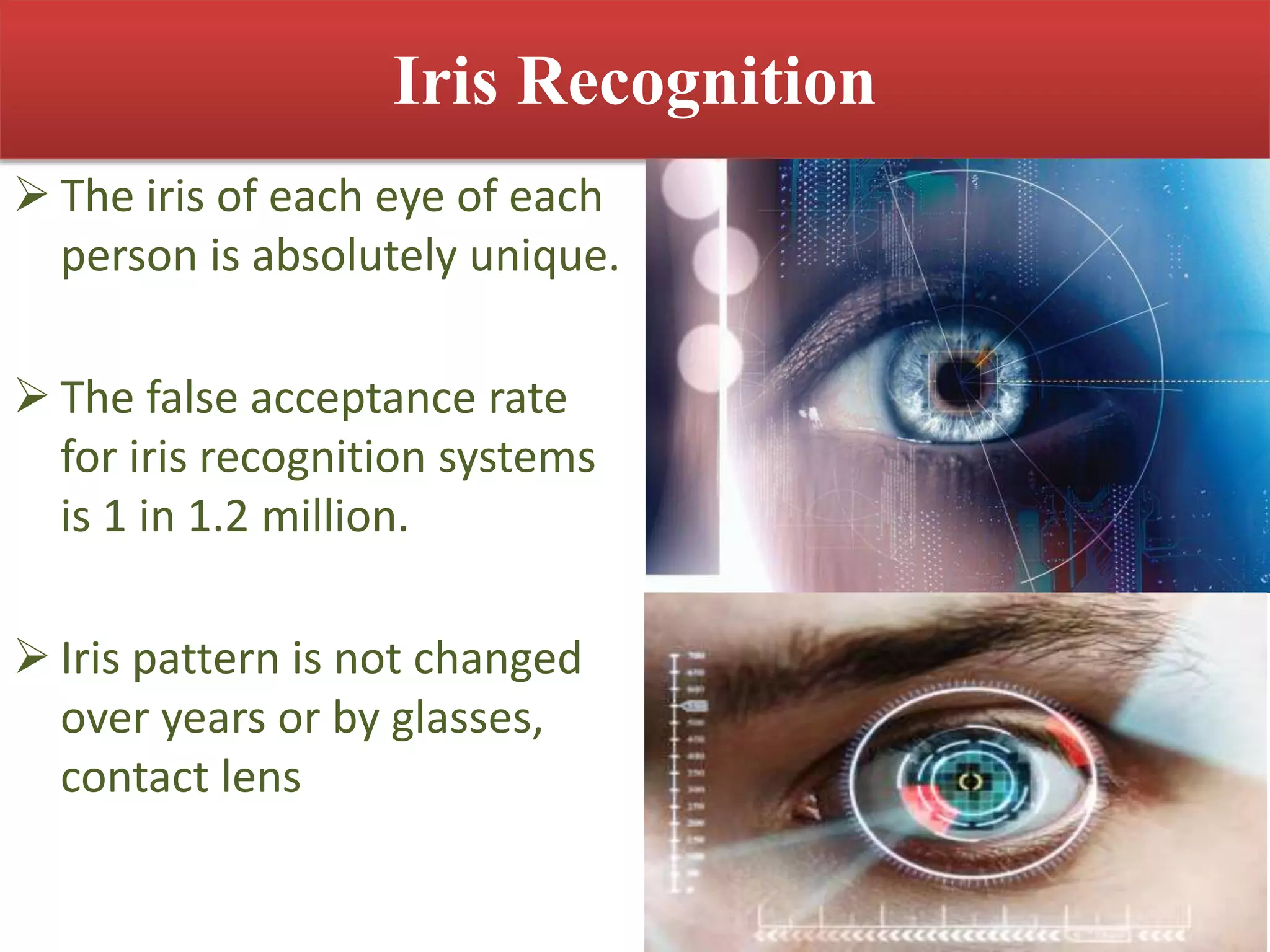 Iris Recognition
 The iris of each eye of each
person is absolutely unique.
 The false acceptance rate
for iris recognition systems
is 1 in 1.2 million.
 Iris pattern is not changed
over years or by glasses,
contact lens
 
