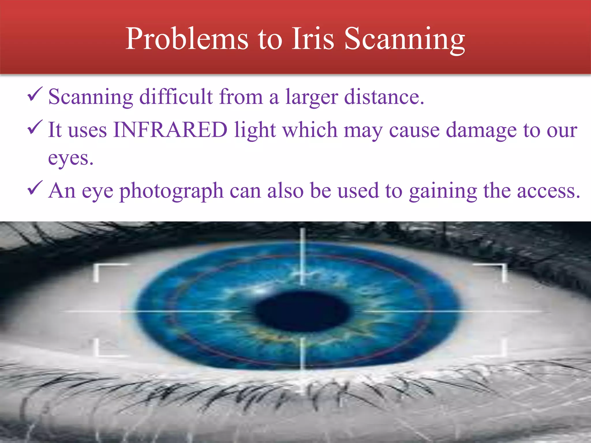 Problems to Iris Scanning
 Scanning difficult from a larger distance.
 It uses INFRARED light which may cause damage to our
eyes.
 An eye photograph can also be used to gaining the access.
 