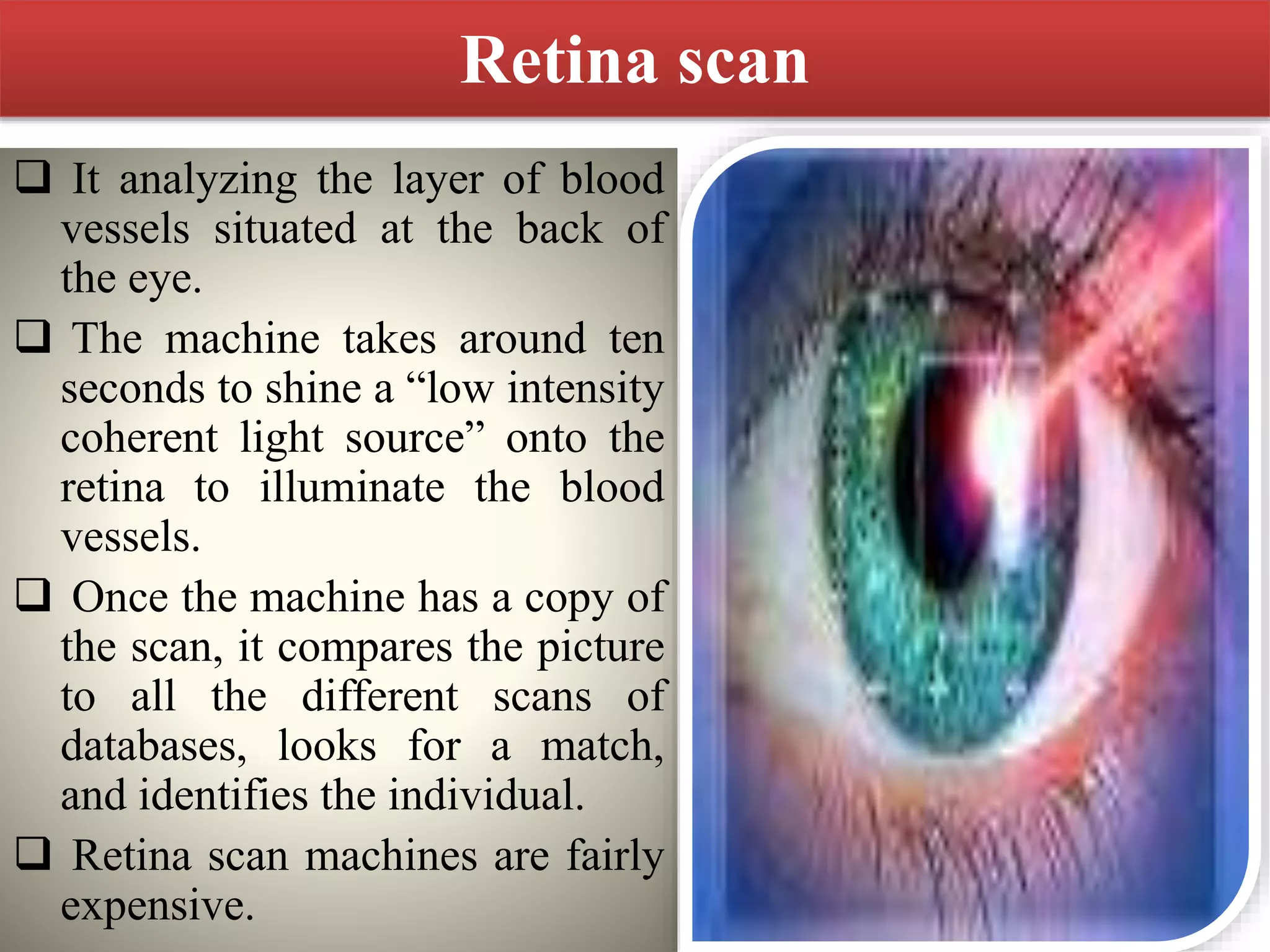 Retina scan
 It analyzing the layer of blood
vessels situated at the back of
the eye.
 The machine takes around ten
seconds to shine a “low intensity
coherent light source” onto the
retina to illuminate the blood
vessels.
 Once the machine has a copy of
the scan, it compares the picture
to all the different scans of
databases, looks for a match,
and identifies the individual.
 Retina scan machines are fairly
expensive.
 
