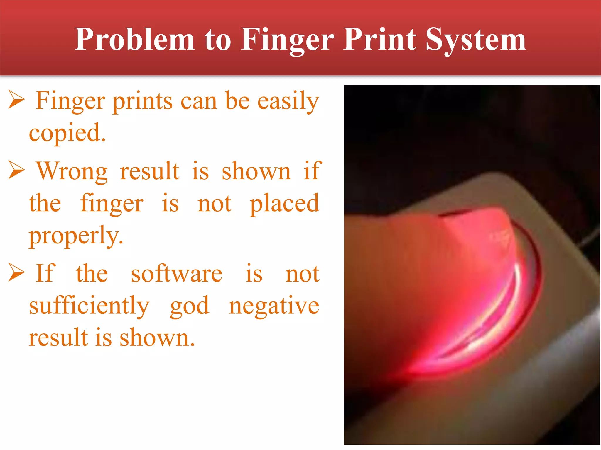 Problem to Finger Print System
 Finger prints can be easily
copied.
 Wrong result is shown if
the finger is not placed
properly.
 If the software is not
sufficiently god negative
result is shown.
 