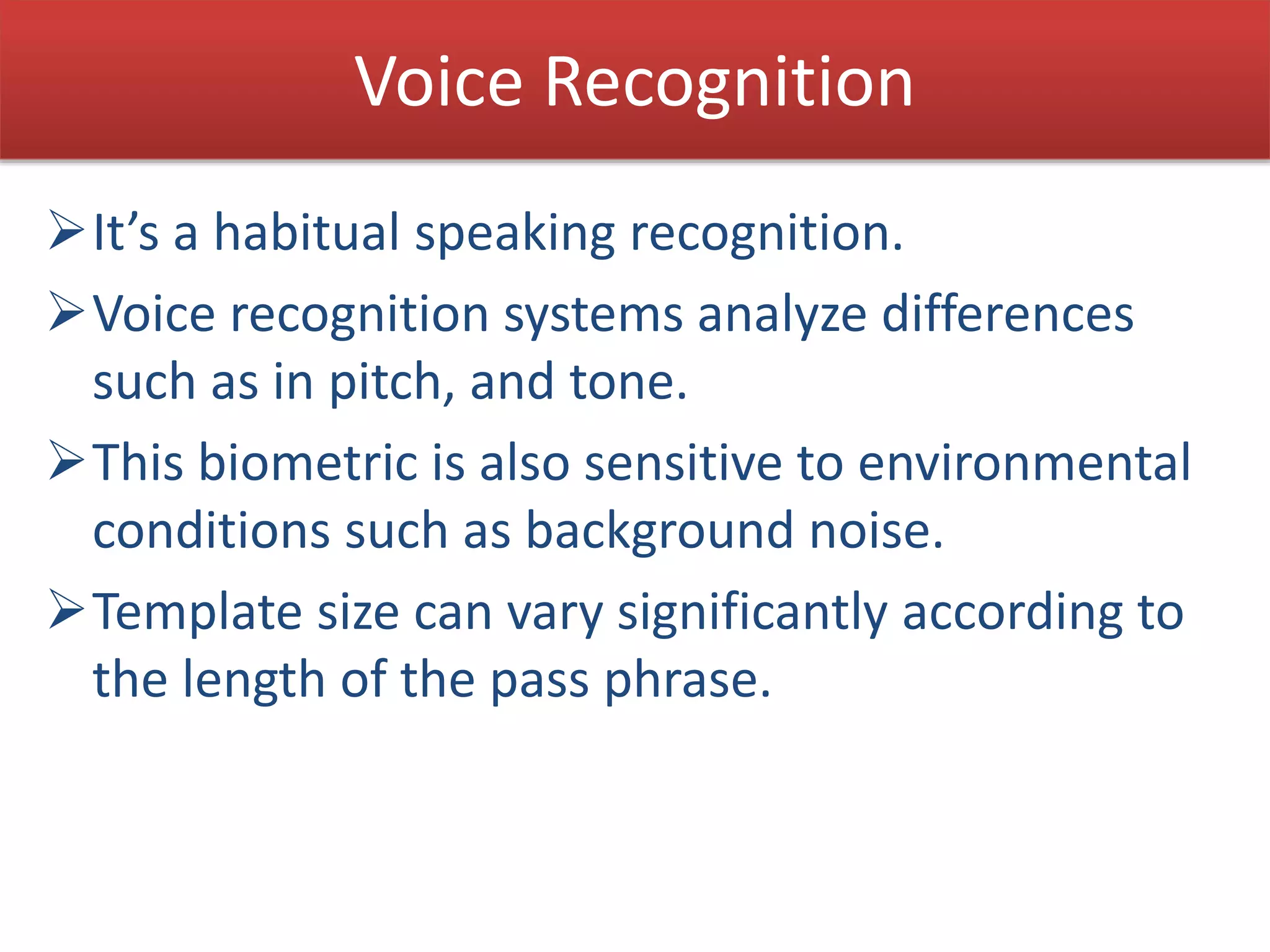 Voice Recognition
It’s a habitual speaking recognition.
Voice recognition systems analyze differences
such as in pitch, and tone.
This biometric is also sensitive to environmental
conditions such as background noise.
Template size can vary significantly according to
the length of the pass phrase.
 