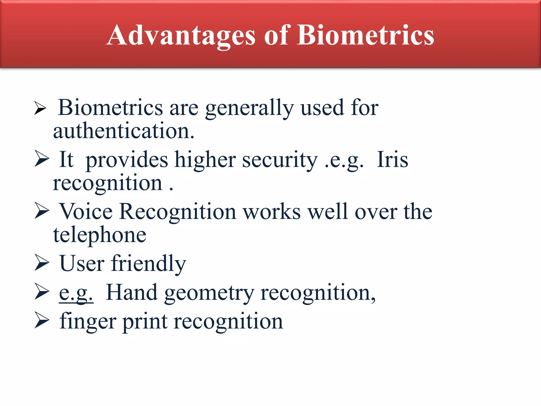 Advantages of Biometrics
 Biometrics are generally used for
authentication.
 It provides higher security .e.g. Iris
recognition .
 Voice Recognition works well over the
telephone
 User friendly
 e.g. Hand geometry recognition,
 finger print recognition
 