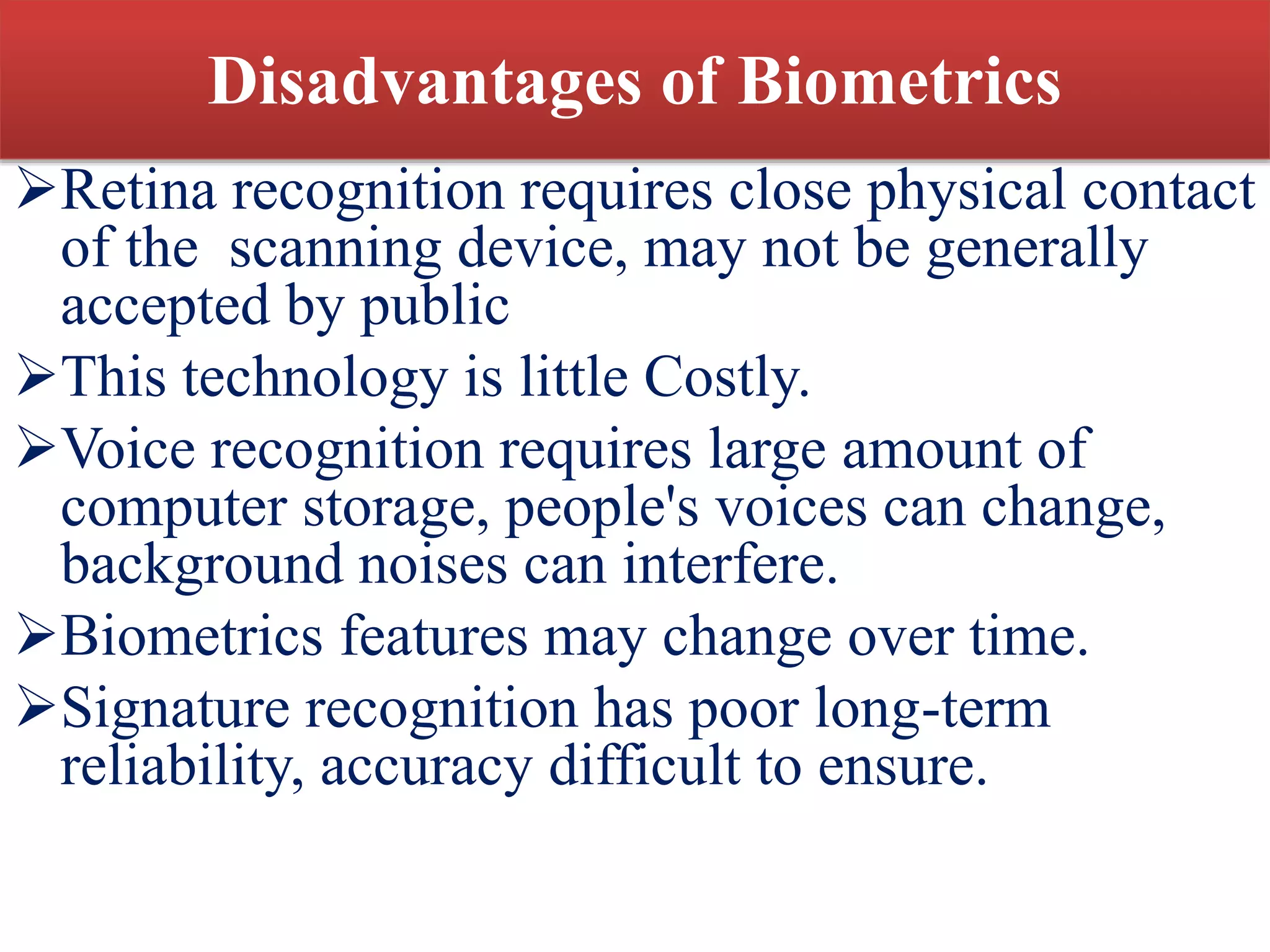Disadvantages of Biometrics
Retina recognition requires close physical contact
of the scanning device, may not be generally
accepted by public
This technology is little Costly.
Voice recognition requires large amount of
computer storage, people's voices can change,
background noises can interfere.
Biometrics features may change over time.
Signature recognition has poor long-term
reliability, accuracy difficult to ensure.
 