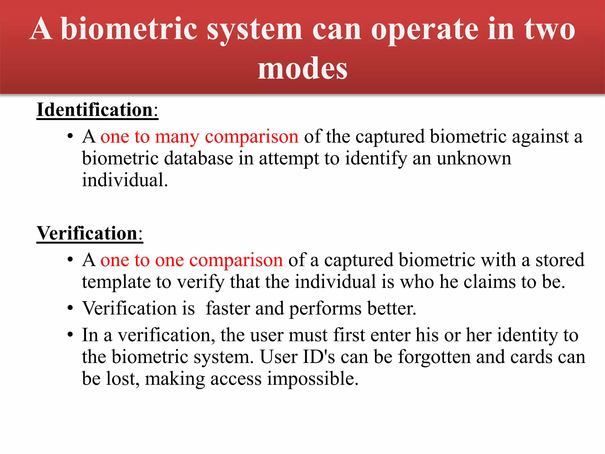 A biometric system can operate in two
modes
Identification:
• A one to many comparison of the captured biometric against a
biometric database in attempt to identify an unknown
individual.
Verification:
• A one to one comparison of a captured biometric with a stored
template to verify that the individual is who he claims to be.
• Verification is faster and performs better.
• In a verification, the user must first enter his or her identity to
the biometric system. User ID's can be forgotten and cards can
be lost, making access impossible.
 