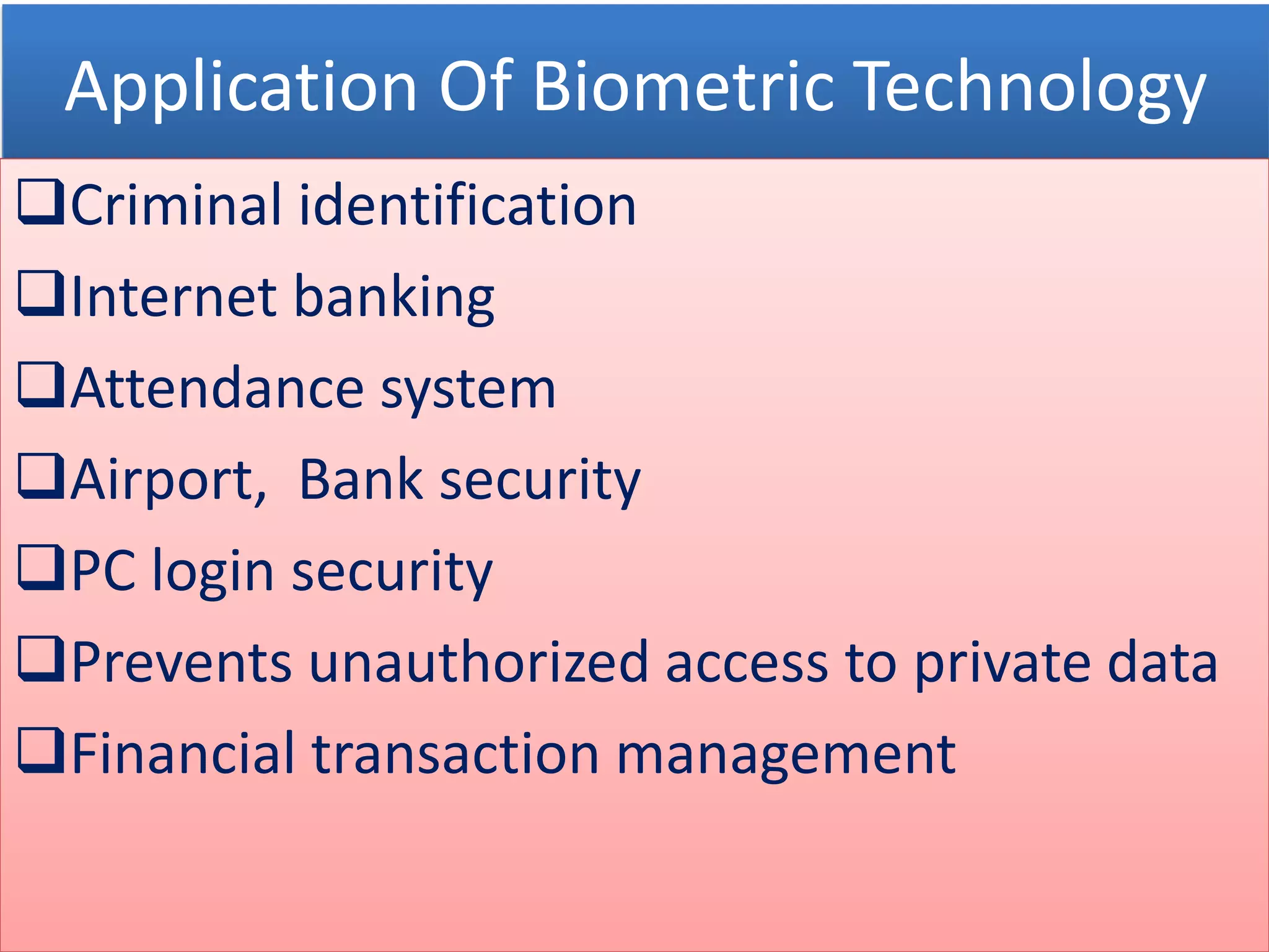 Application Of Biometric Technology
Criminal identification
Internet banking
Attendance system
Airport, Bank security
PC login security
Prevents unauthorized access to private data
Financial transaction management
 