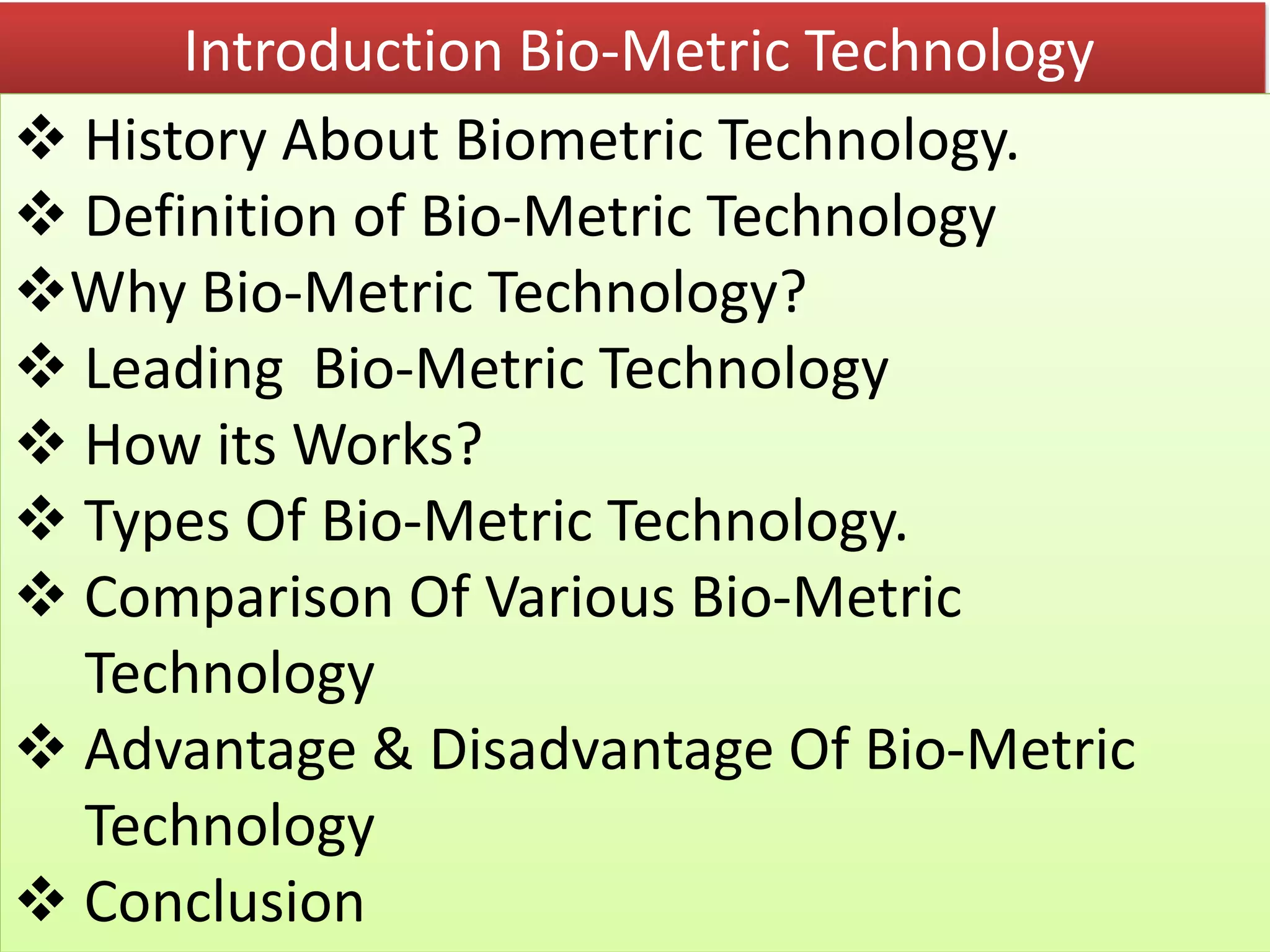 Introduction Bio-Metric Technology
 History About Biometric Technology.
 Definition of Bio-Metric Technology
Why Bio-Metric Technology?
 Leading Bio-Metric Technology
 How its Works?
 Types Of Bio-Metric Technology.
 Comparison Of Various Bio-Metric
Technology
 Advantage & Disadvantage Of Bio-Metric
Technology
 Conclusion
 