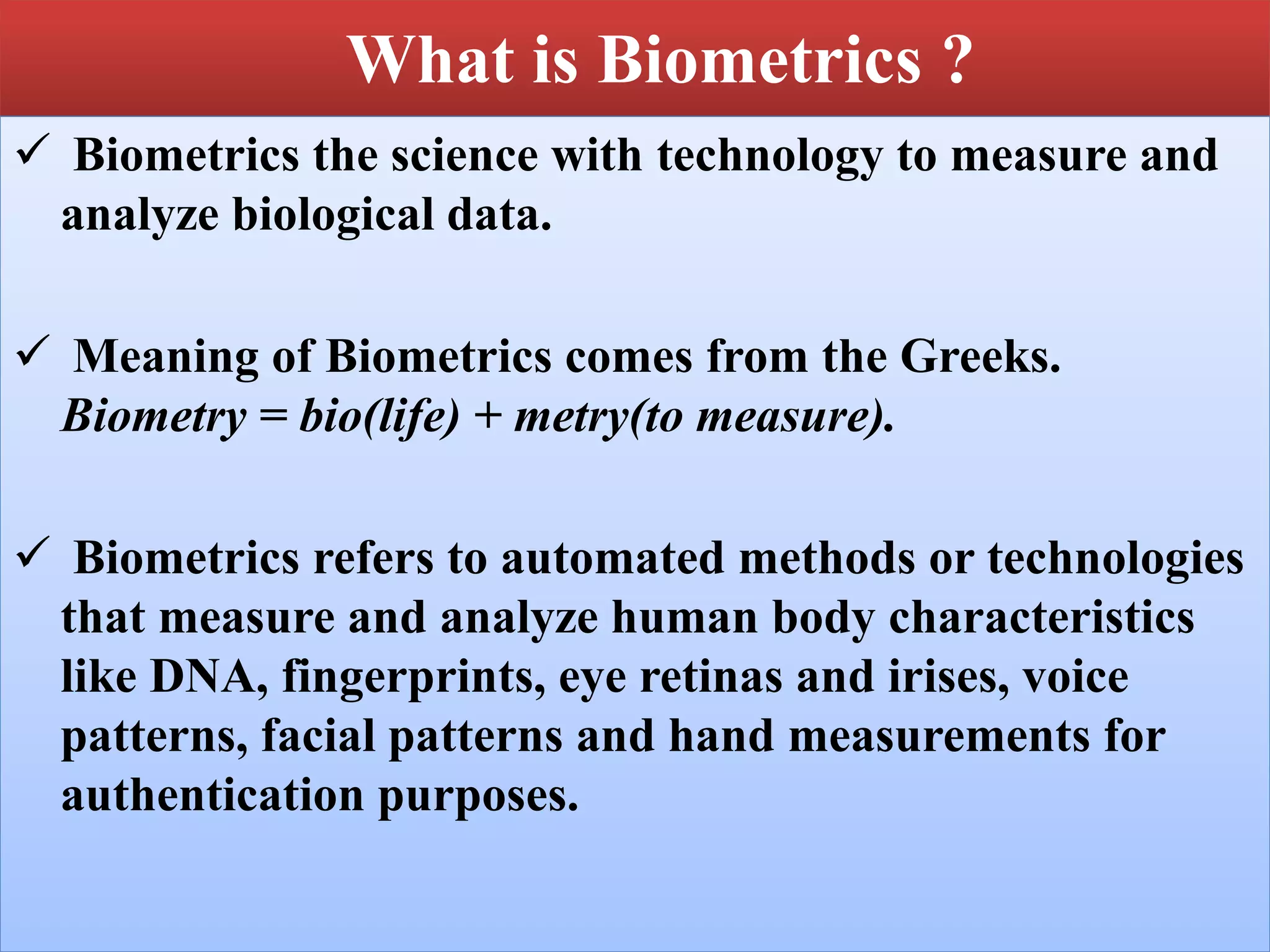 What is Biometrics ?
 Biometrics the science with technology to measure and
analyze biological data.
 Meaning of Biometrics comes from the Greeks.
Biometry = bio(life) + metry(to measure).
 Biometrics refers to automated methods or technologies
that measure and analyze human body characteristics
like DNA, fingerprints, eye retinas and irises, voice
patterns, facial patterns and hand measurements for
authentication purposes.
 