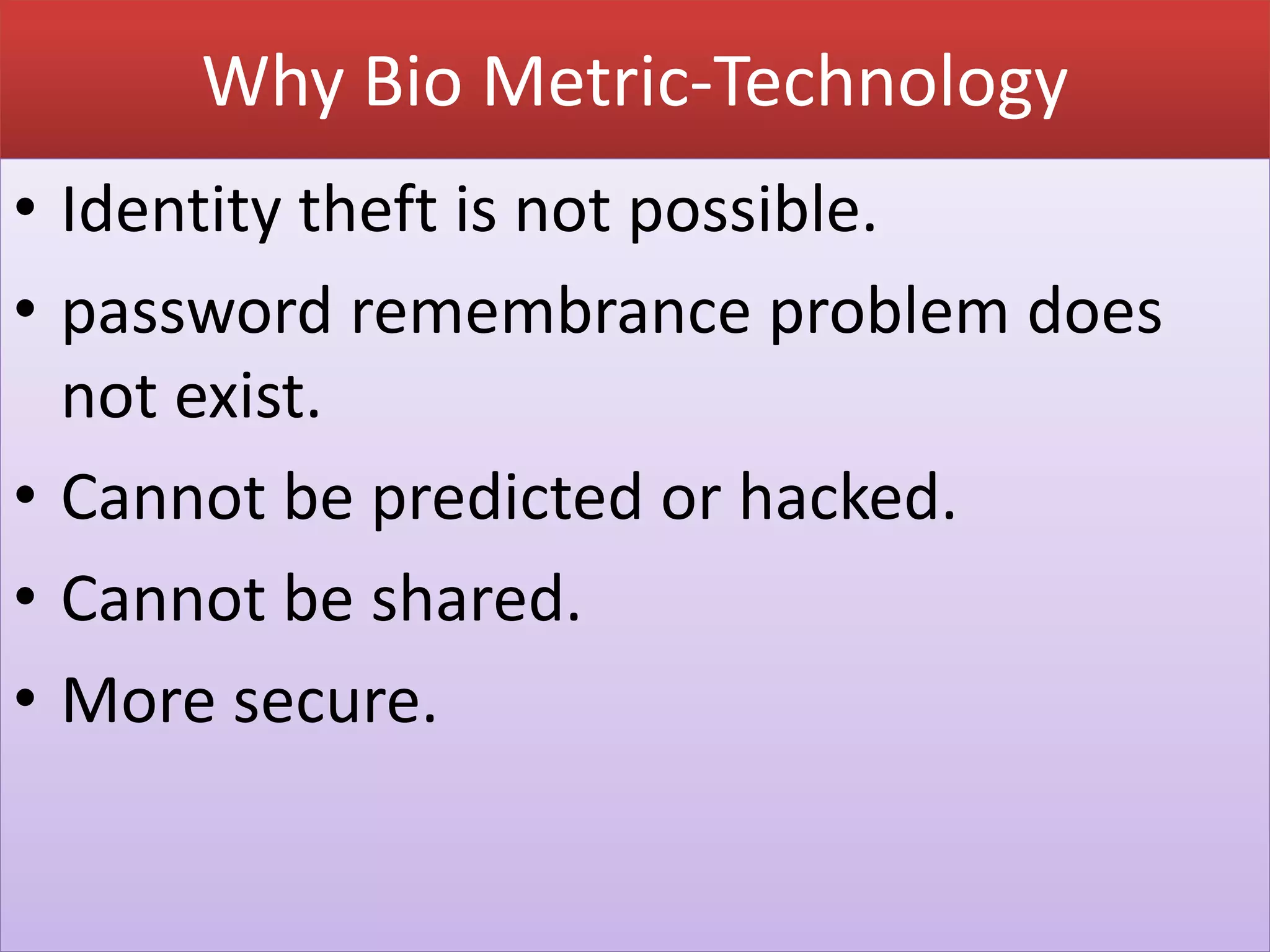 Why Bio Metric-Technology
• Identity theft is not possible.
• password remembrance problem does
not exist.
• Cannot be predicted or hacked.
• Cannot be shared.
• More secure.
 