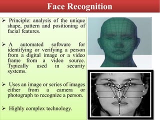Face Recognition
 Principle: analysis of the unique
shape, pattern and positioning of
facial features.
 A automated software for
identifying or verifying a person
from a digital image or a video
frame from a video source.
Typically used in security
systems.
 Uses an image or series of images
either from a camera or
photograph to recognize a person.
 Highly complex technology.
 