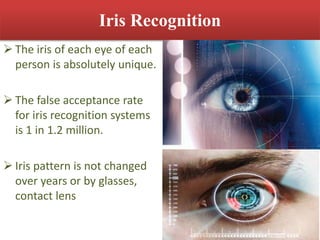 Iris Recognition
 The iris of each eye of each
person is absolutely unique.
 The false acceptance rate
for iris recognition systems
is 1 in 1.2 million.
 Iris pattern is not changed
over years or by glasses,
contact lens
 