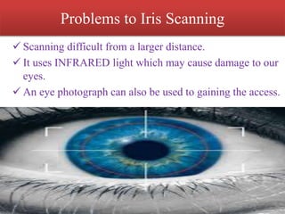 Problems to Iris Scanning
 Scanning difficult from a larger distance.
 It uses INFRARED light which may cause damage to our
eyes.
 An eye photograph can also be used to gaining the access.
 