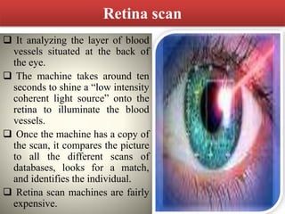 Retina scan
 It analyzing the layer of blood
vessels situated at the back of
the eye.
 The machine takes around ten
seconds to shine a “low intensity
coherent light source” onto the
retina to illuminate the blood
vessels.
 Once the machine has a copy of
the scan, it compares the picture
to all the different scans of
databases, looks for a match,
and identifies the individual.
 Retina scan machines are fairly
expensive.
 