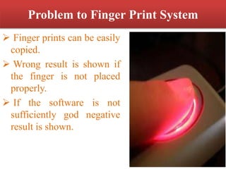 Problem to Finger Print System
 Finger prints can be easily
copied.
 Wrong result is shown if
the finger is not placed
properly.
 If the software is not
sufficiently god negative
result is shown.
 