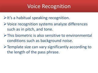 Voice Recognition
It’s a habitual speaking recognition.
Voice recognition systems analyze differences
such as in pitch, and tone.
This biometric is also sensitive to environmental
conditions such as background noise.
Template size can vary significantly according to
the length of the pass phrase.
 