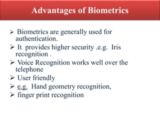Advantages of Biometrics
 Biometrics are generally used for
authentication.
 It provides higher security .e.g. Iris
recognition .
 Voice Recognition works well over the
telephone
 User friendly
 e.g. Hand geometry recognition,
 finger print recognition
 