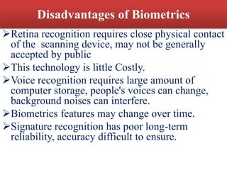 Disadvantages of Biometrics
Retina recognition requires close physical contact
of the scanning device, may not be generally
accepted by public
This technology is little Costly.
Voice recognition requires large amount of
computer storage, people's voices can change,
background noises can interfere.
Biometrics features may change over time.
Signature recognition has poor long-term
reliability, accuracy difficult to ensure.
 