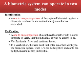 A biometric system can operate in two
modes
Identification:
• A one to many comparison of the captured biometric against a
biometric database in attempt to identify an unknown
individual.
Verification:
• A one to one comparison of a captured biometric with a stored
template to verify that the individual is who he claims to be.
• Verification is faster and performs better.
• In a verification, the user must first enter his or her identity to
the biometric system. User ID's can be forgotten and cards can
be lost, making access impossible.
 