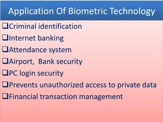 Application Of Biometric Technology
Criminal identification
Internet banking
Attendance system
Airport, Bank security
PC login security
Prevents unauthorized access to private data
Financial transaction management
 